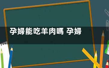 孕婦能吃羊肉嗎 孕婦吃羊肉的禁忌(孕婦能吃羊肉嗎中期)